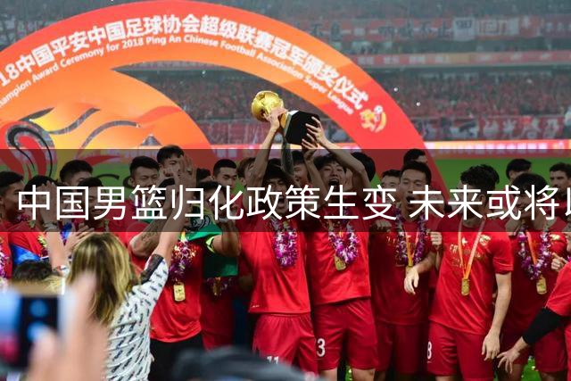 中国男篮归化政策生变 未来或将以全华班征战国际赛事