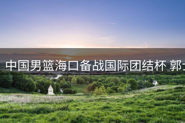 中国男篮海口备战国际团结杯 郭士强笑纳球迷鲜花 12人名单引热议