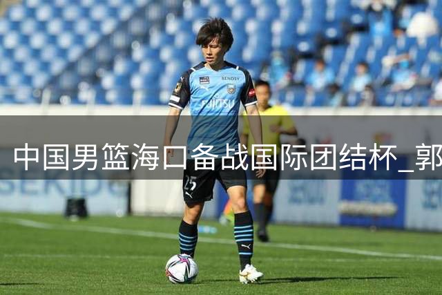中国男篮海口备战国际团结杯 郭士强笑纳球迷鲜花 12人名单引热议