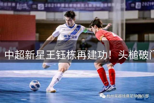 中超新星王钰栋再建功！头槌破门助浙江力克大连英博