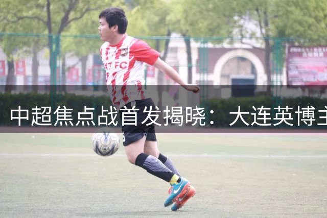 中超焦点战首发揭晓：大连英博主场迎战辽宁铁人