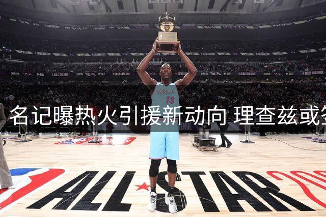 名记曝热火引援新动向 理查兹或签约补强内线