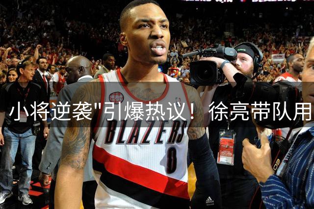 小将逆袭"引爆热议！徐亮带队用实力打脸赛场轻视者