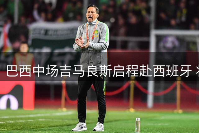 巴西中场吉马良斯启程赴西班牙 将与纽卡新帅雅伊斯勒首次会面