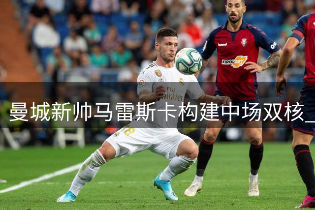 曼城新帅马雷斯卡构建中场双核 罗德里留队与否牵动战术布局