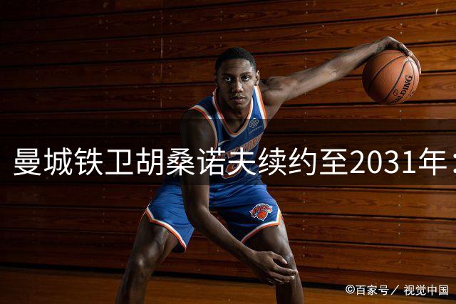曼城铁卫胡桑诺夫续约至2031年：蓝月亮是我成长的沃土