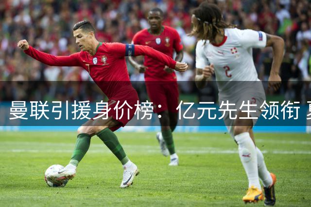 曼联引援身价榜：亿元先生领衔 夏窗新援跻身前十