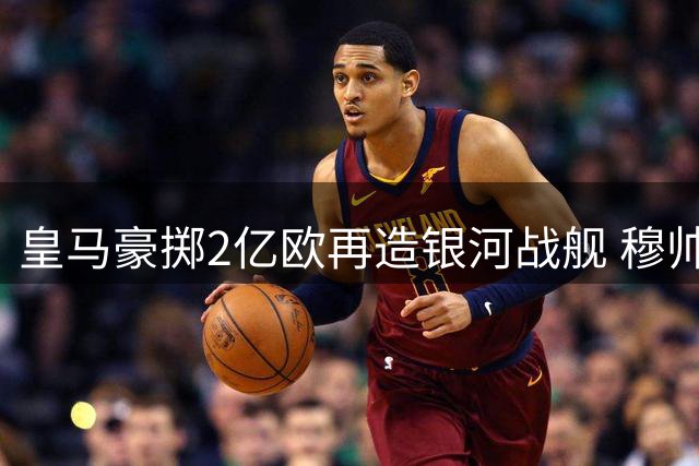 皇马豪掷2亿欧再造银河战舰 穆帅迎执教生涯最强阵容