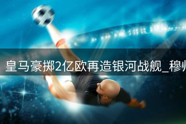 皇马豪掷2亿欧再造银河战舰 穆帅迎执教生涯最强阵容
