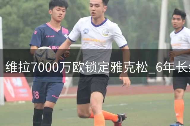 维拉7000万欧锁定雅克松 6年长约即将官宣