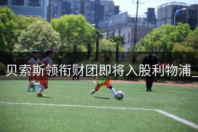 贝索斯领衔财团即将入股利物浦 俱乐部估值或达60亿美元
