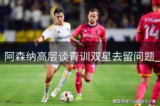 阿森纳高层谈青训双星去留问题 坦言不排除转会可能
