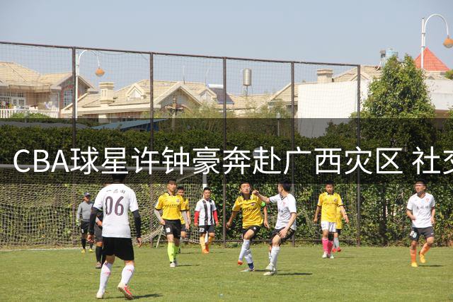 CBA球星许钟豪奔赴广西灾区 社交媒体记录抗洪暖心瞬间