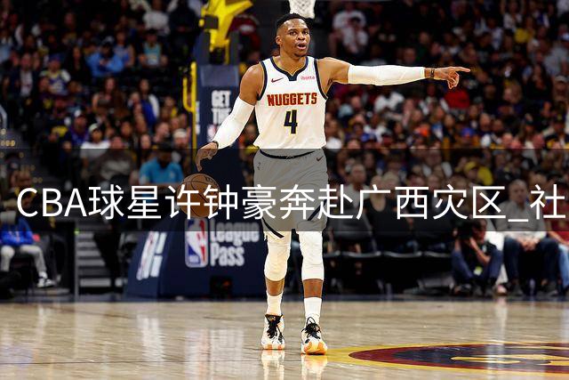 CBA球星许钟豪奔赴广西灾区 社交媒体记录抗洪暖心瞬间