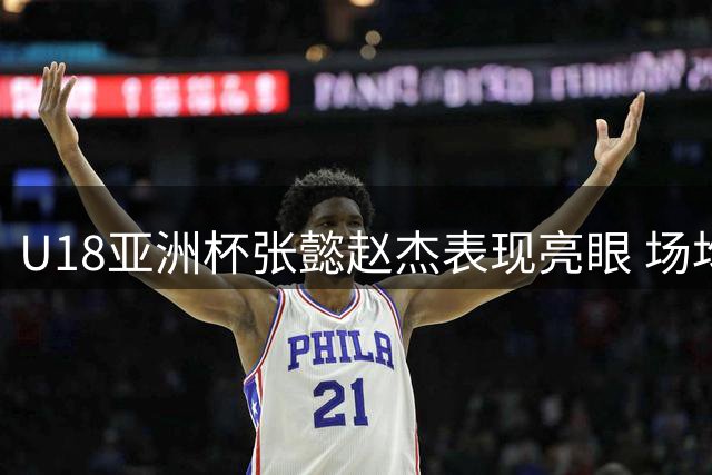 U18亚洲杯张懿赵杰表现亮眼 场均12+3+4助力中国队