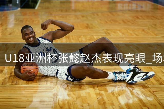 U18亚洲杯张懿赵杰表现亮眼 场均12+3+4助力中国队